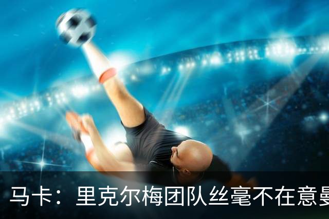 马卡：里克尔梅团队丝毫不在意曼城声明，竞选计划仍正常推行